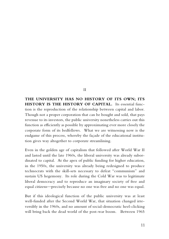 u THE UNIVERSITY HAS NO HISTORY OF ITS OWN; ITS HISTORY IS THE HISTORY OF CAPITAL. ls cssential func- ad labor. Though not a proper corporation that can be bought and sold, that pays tion is the reproduction of the relationship between capital revenue to s investors, the public university nonetheless carries out this function as efficiently as possible by approximating ever more closely the carporate form of its bedfellows. What we are witnessing now is the endgame of this process, whereby the fiade of the educational institu- tion gives way altogether to corporate streamlining. Even in the golden age of capitalism that followed after World War 11 and lasted until the late 19605, the liberal university was already subor- dinated to capital. At the apex of public funding for higher education, in dhe 19505, the university was already being redesigned to produce technocrats with the skillsets necessary to defeat “communism” and sustain US hegemony. Iis role during the Cold War was to legitimate liberal democs acy and to seproduce an imaginary society of free and equal citizens—precisely because no one was free and no one was equal. But if this ideological function of the public university was at least well-funded after the Second World War, that situation changed irre- versibly in the 19605, and no amount of social-democratic heel-clicking will bring back the dead world of the post-war boom. ~ Between 1965 1